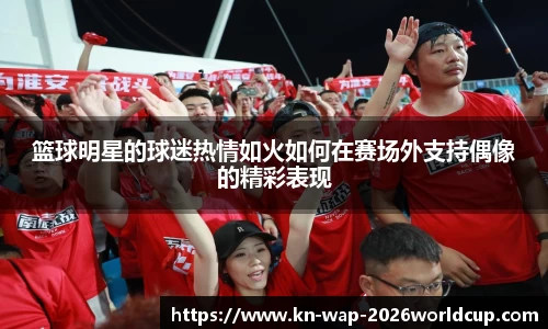 篮球明星的球迷热情如火如何在赛场外支持偶像的精彩表现