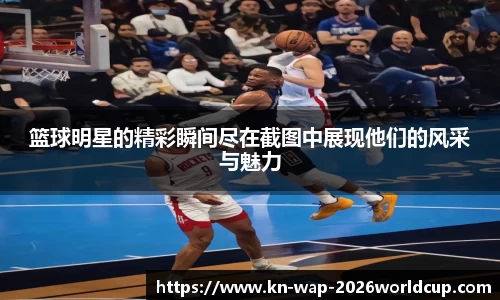 篮球明星的精彩瞬间尽在截图中展现他们的风采与魅力