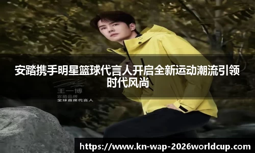 安踏携手明星篮球代言人开启全新运动潮流引领时代风尚